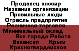 Продавец-кассир › Название организации ­ Правильные люди › Отрасль предприятия ­ Розничная торговля › Минимальный оклад ­ 29 000 - Все города Работа » Вакансии   . Крым,Красногвардейское